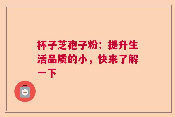 杯子芝孢子粉：提升生活品质的小，快来了解一下