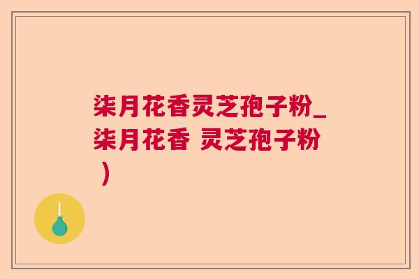 柒月花香灵芝孢子粉_柒月花香 灵芝孢子粉 )