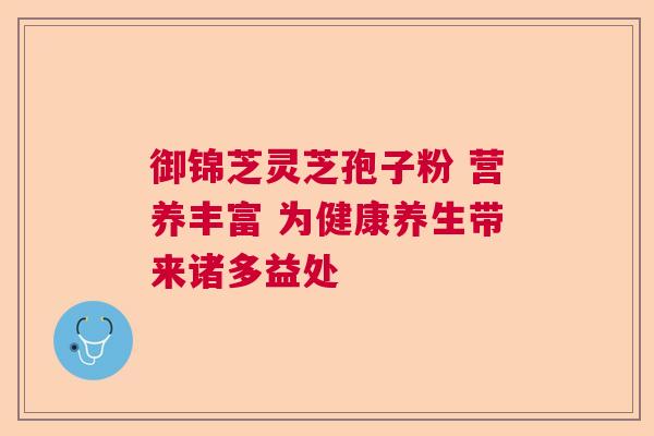 御锦芝灵芝孢子粉 营养丰富 为健康养生带来诸多益处