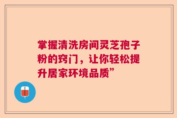 掌握清洗房间灵芝孢子粉的窍门，让你轻松提升居家环境品质”