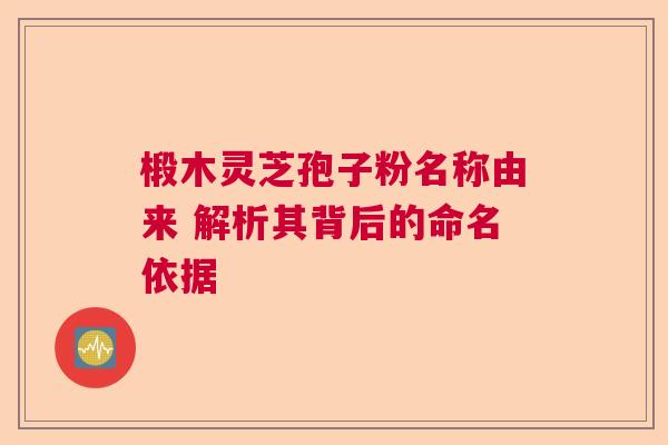 椴木灵芝孢子粉名称由来 解析其背后的命名依据