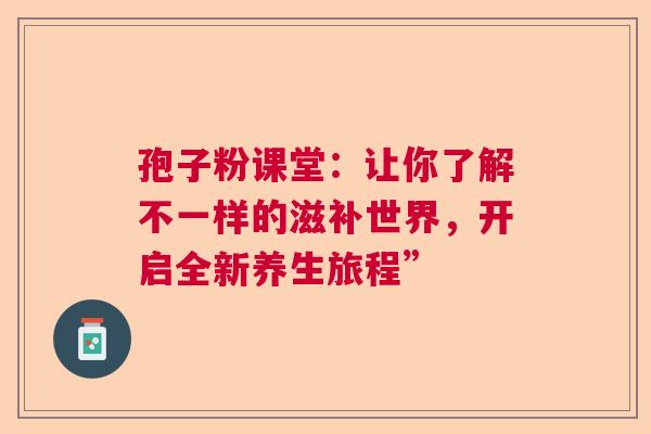 孢子粉课堂：让你了解不一样的滋补世界，开启全新养生旅程”