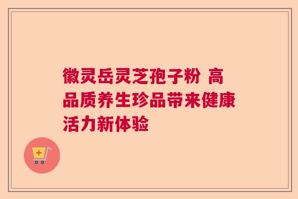 徽灵岳灵芝孢子粉 高品质养生珍品带来健康活力新体验