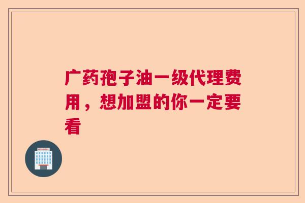 广药孢子油一级代理费用，想加盟的你一定要看
