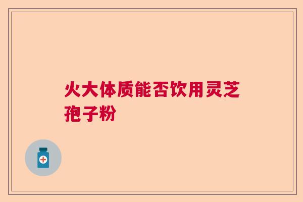 火大体质能否饮用灵芝孢子粉