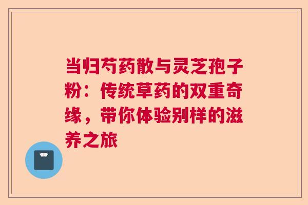 当归芍药散与灵芝孢子粉：传统草药的双重奇缘，带你体验别样的滋养之旅