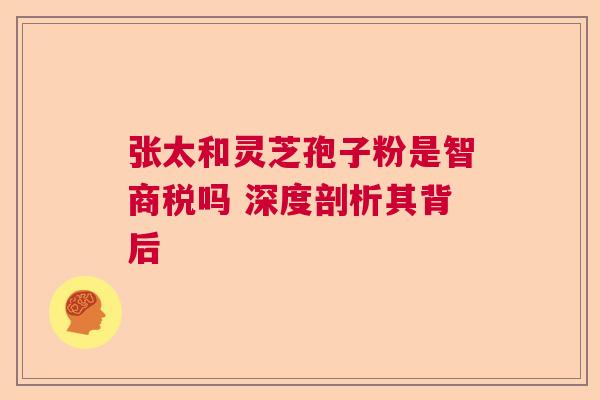 张太和灵芝孢子粉是智商税吗 深度剖析其背后