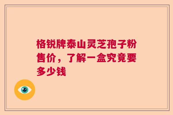 格锐牌泰山灵芝孢子粉售价，了解一盒究竟要多少钱