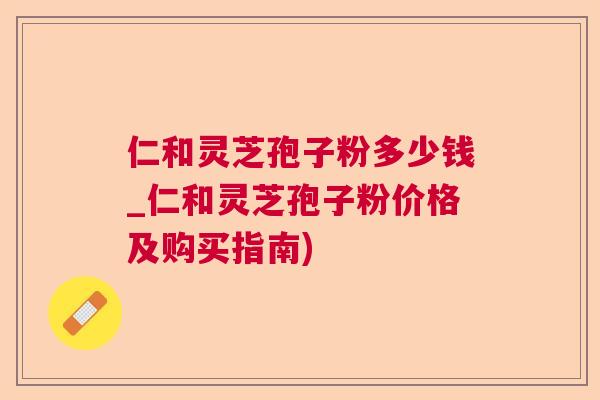 仁和灵芝孢子粉多少钱_仁和灵芝孢子粉价格及购买指南)