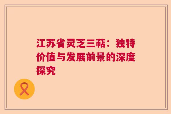 江苏省灵芝三萜：独特价值与发展前景的深度探究