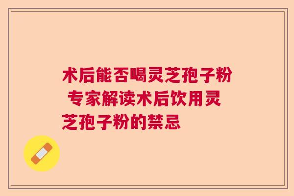 术后能否喝灵芝孢子粉 专家解读术后饮用灵芝孢子粉的禁忌