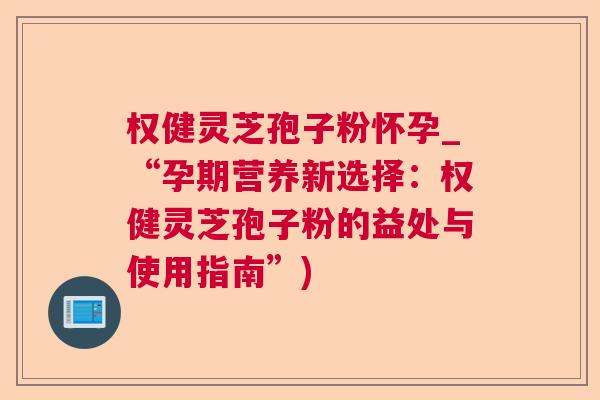 权健灵芝孢子粉怀孕_“孕期营养新选择：权健灵芝孢子粉的益处与使用指南”)