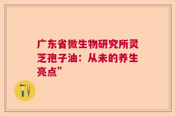 广东省微生物研究所灵芝孢子油：从未的养生亮点”