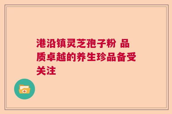 港沿镇灵芝孢子粉 品质卓越的养生珍品备受关注