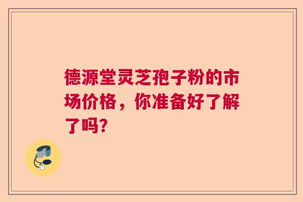 德源堂灵芝孢子粉的市场价格，你准备好了解了吗？