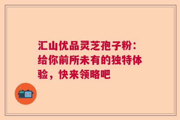 汇山优品灵芝孢子粉：给你前所未有的独特体验，快来领略吧