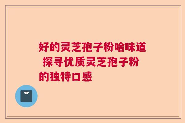 好的灵芝孢子粉啥味道 探寻优质灵芝孢子粉的独特口感