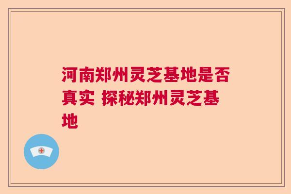 河南郑州灵芝基地是否真实 探秘郑州灵芝基地