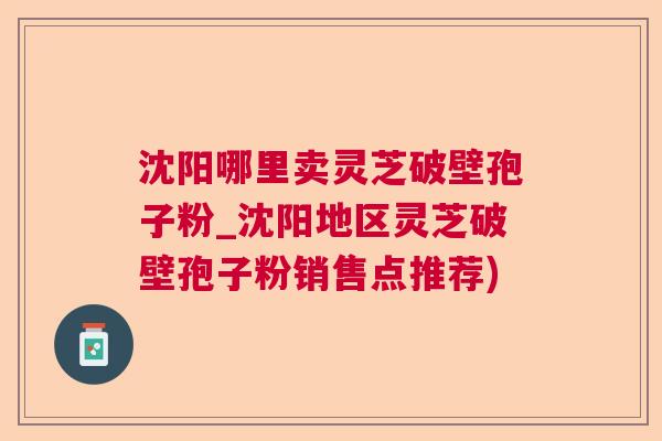 沈阳哪里卖灵芝破壁孢子粉_沈阳地区灵芝破壁孢子粉销售点推荐)