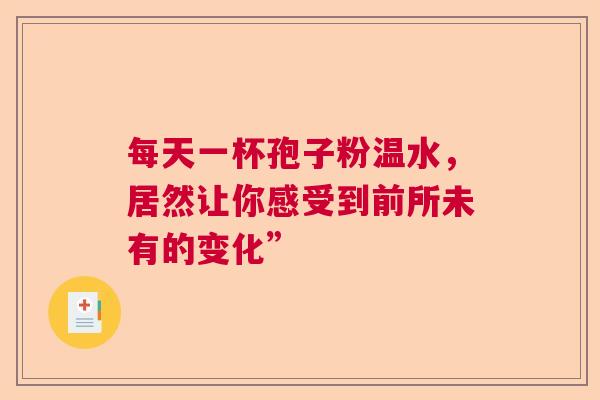 每天一杯孢子粉温水，居然让你感受到前所未有的变化”