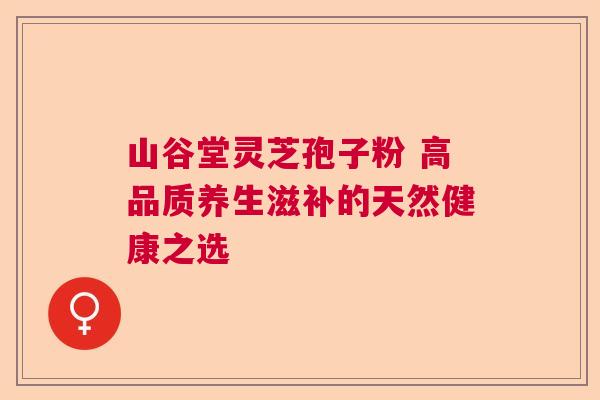 山谷堂灵芝孢子粉 高品质养生滋补的天然健康之选