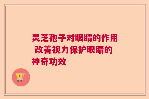 灵芝孢子对眼睛的作用 改善视力保护眼睛的神奇功效