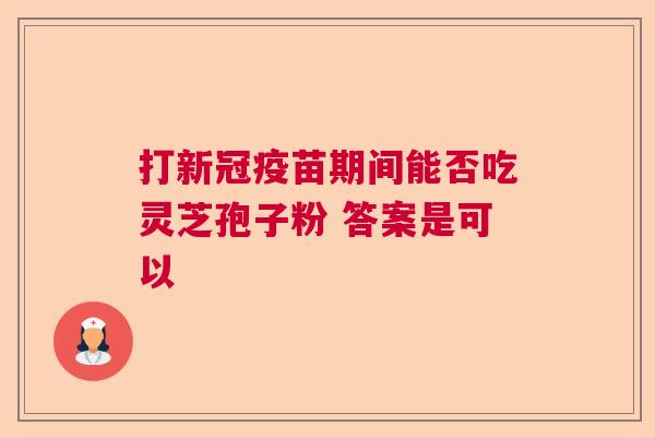 打新冠疫苗期间能否吃灵芝孢子粉 答案是可以