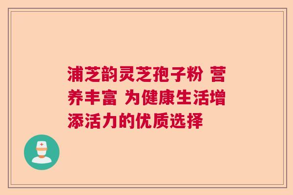 浦芝韵灵芝孢子粉 营养丰富 为健康生活增添活力的优质选择