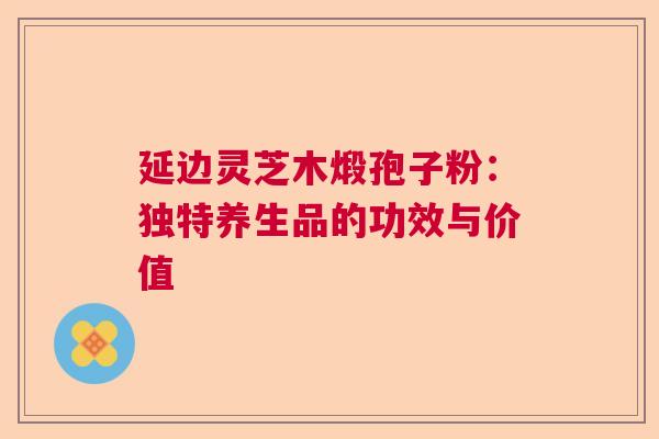 延边灵芝木煅孢子粉：独特养生品的功效与价值