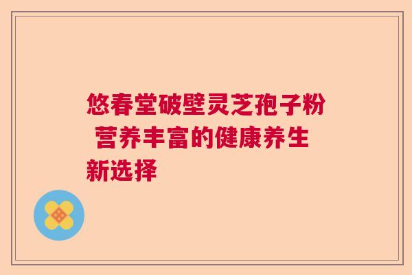 悠春堂破壁灵芝孢子粉 营养丰富的健康养生新选择