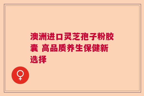 澳洲进口灵芝孢子粉胶囊 高品质养生保健新选择