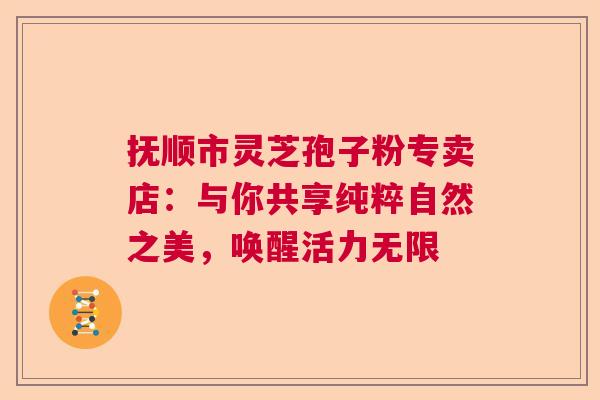 抚顺市灵芝孢子粉专卖店：与你共享纯粹自然之美，唤醒活力无限