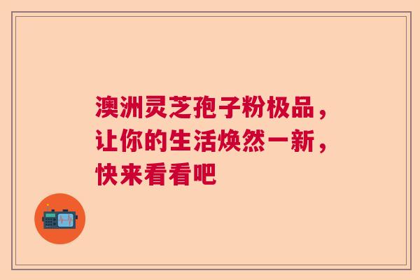澳洲灵芝孢子粉极品，让你的生活焕然一新，快来看看吧