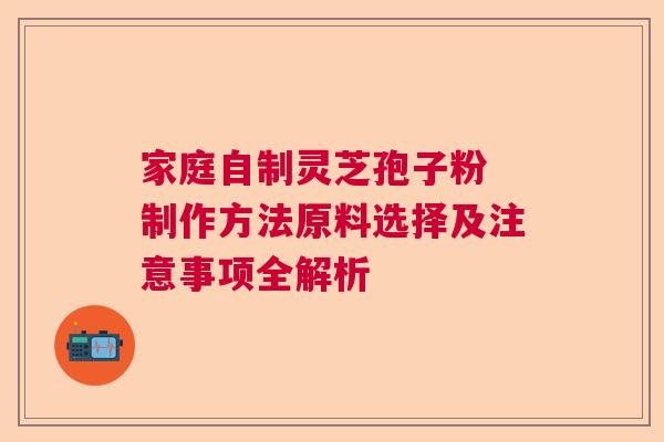 家庭自制灵芝孢子粉 制作方法原料选择及注意事项全解析
