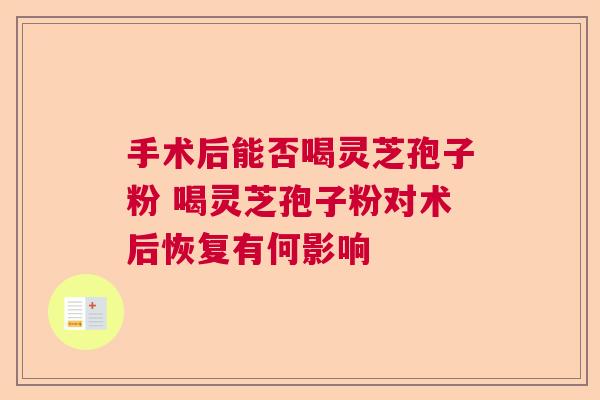 手术后能否喝灵芝孢子粉 喝灵芝孢子粉对术后恢复有何影响