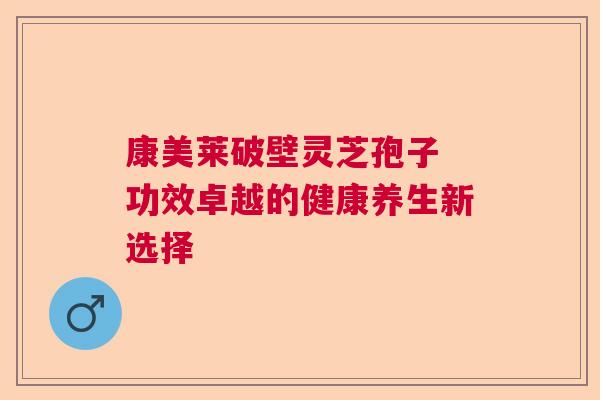 康美莱破壁灵芝孢子 功效卓越的健康养生新选择