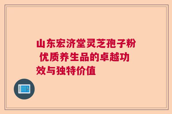 山东宏济堂灵芝孢子粉 优质养生品的卓越功效与独特价值