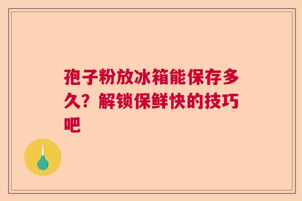 孢子粉放冰箱能保存多久？解锁保鲜快的技巧吧