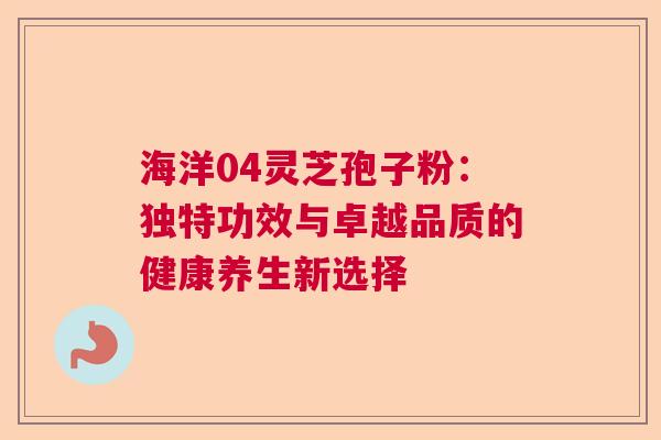 海洋04灵芝孢子粉：独特功效与卓越品质的健康养生新选择