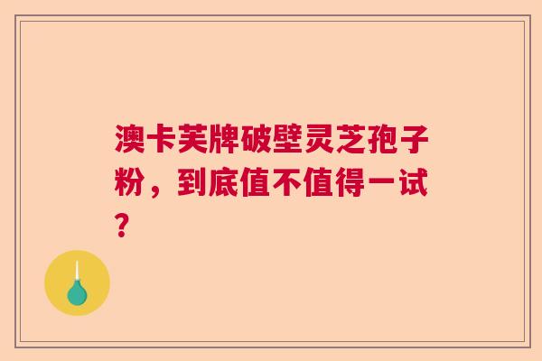 澳卡芙牌破壁灵芝孢子粉，到底值不值得一试？
