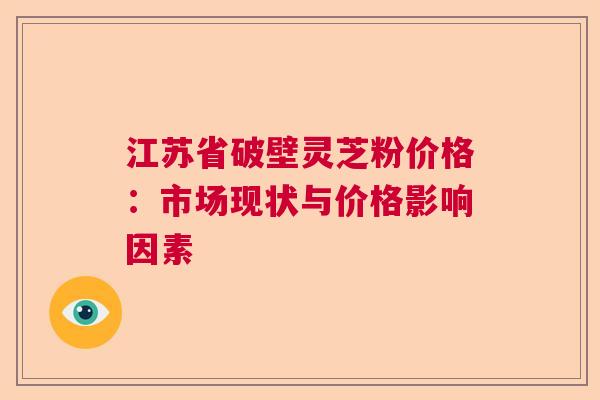 江苏省破壁灵芝粉价格：市场现状与价格影响因素