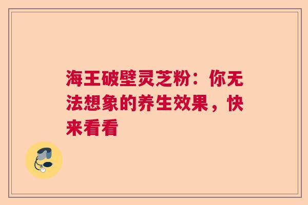 海王破壁灵芝粉：你无法想象的养生效果，快来看看