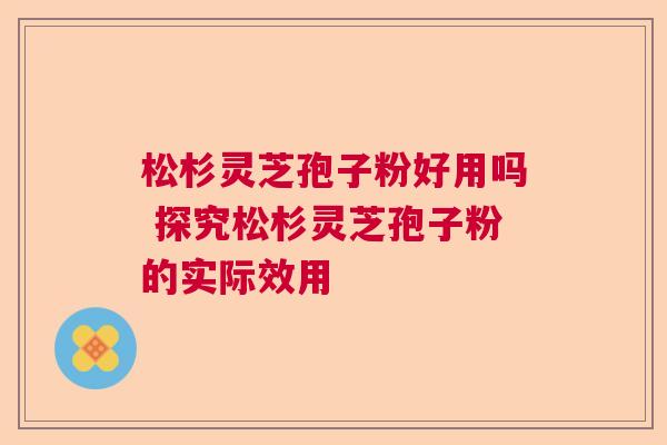 松杉灵芝孢子粉好用吗 探究松杉灵芝孢子粉的实际效用