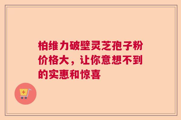 柏维力破壁灵芝孢子粉价格大，让你意想不到的实惠和惊喜