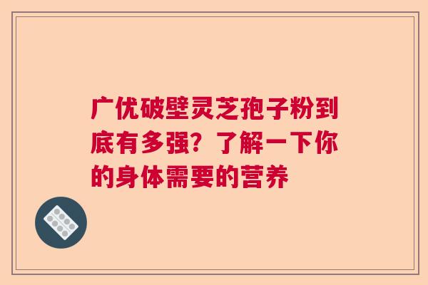 广优破壁灵芝孢子粉到底有多强？了解一下你的身体需要的营养
