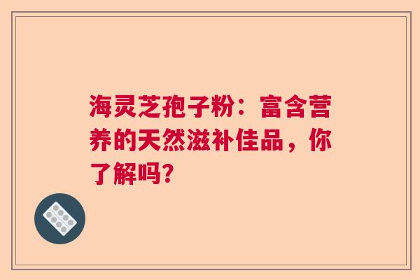 海灵芝孢子粉：富含营养的天然滋补佳品，你了解吗？