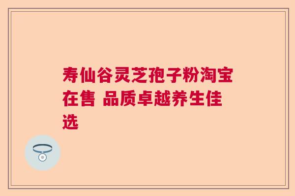 寿仙谷灵芝孢子粉淘宝在售 品质卓越养生佳选