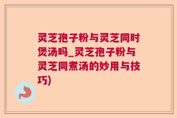 灵芝孢子粉与灵芝同时煲汤吗_灵芝孢子粉与灵芝同煮汤的妙用与技巧)
