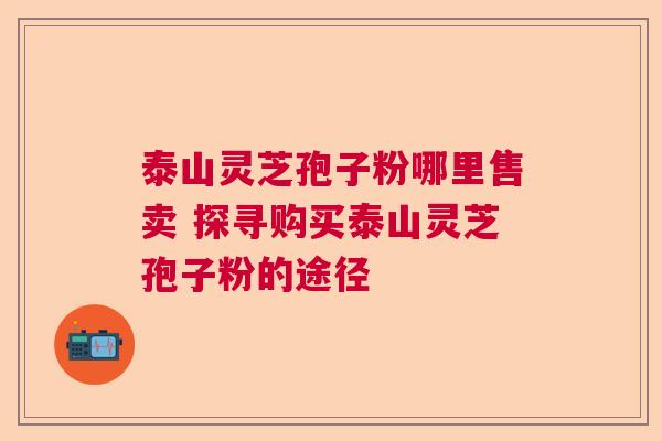 泰山灵芝孢子粉哪里售卖 探寻购买泰山灵芝孢子粉的途径