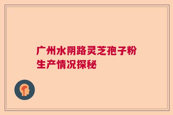 广州水阴路灵芝孢子粉生产情况探秘